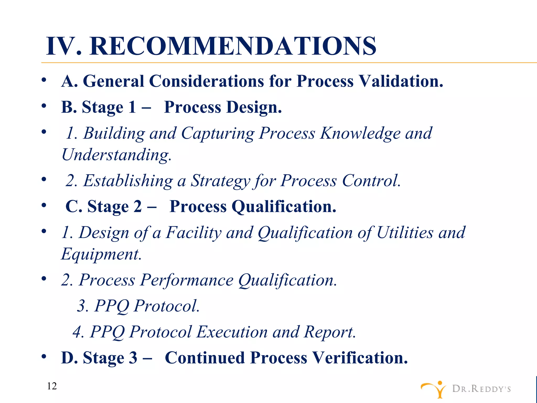 IV. RECOMMENDATIONS A. General Considerations for Process Validation. B. Stage 1 ― Process Design. 1. Building and Capturing Process Knowledge and Understanding. 2. Establishing a Strategy for Process Control. C. Stage 2 ― Process Qualification. 1. Design of a Facility and Qualification of Utilities and Equipment. 2. Process Performance Qualification. 3. PPQ Protocol. 4. PPQ Protocol Execution and Report. D. Stage 3 ― Continued Process Verification. 