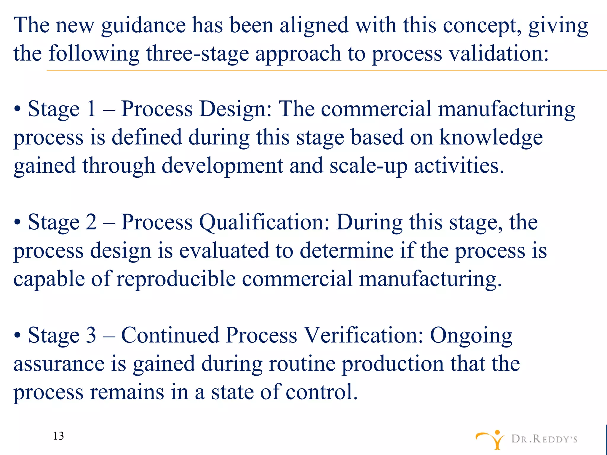 •  Stage 1 – Process Design: The commercial manufacturing process is defined during this stage based on knowledge gained through development and scale-up activities. •  Stage 2 – Process Qualification: During this stage, the process design is evaluated to determine if the process is capable of reproducible commercial manufacturing. •  Stage 3 – Continued Process Verification: Ongoing assurance is gained during routine production that the process remains in a state of control. The new guidance has been aligned with this concept, giving the following three-stage approach to process validation: 