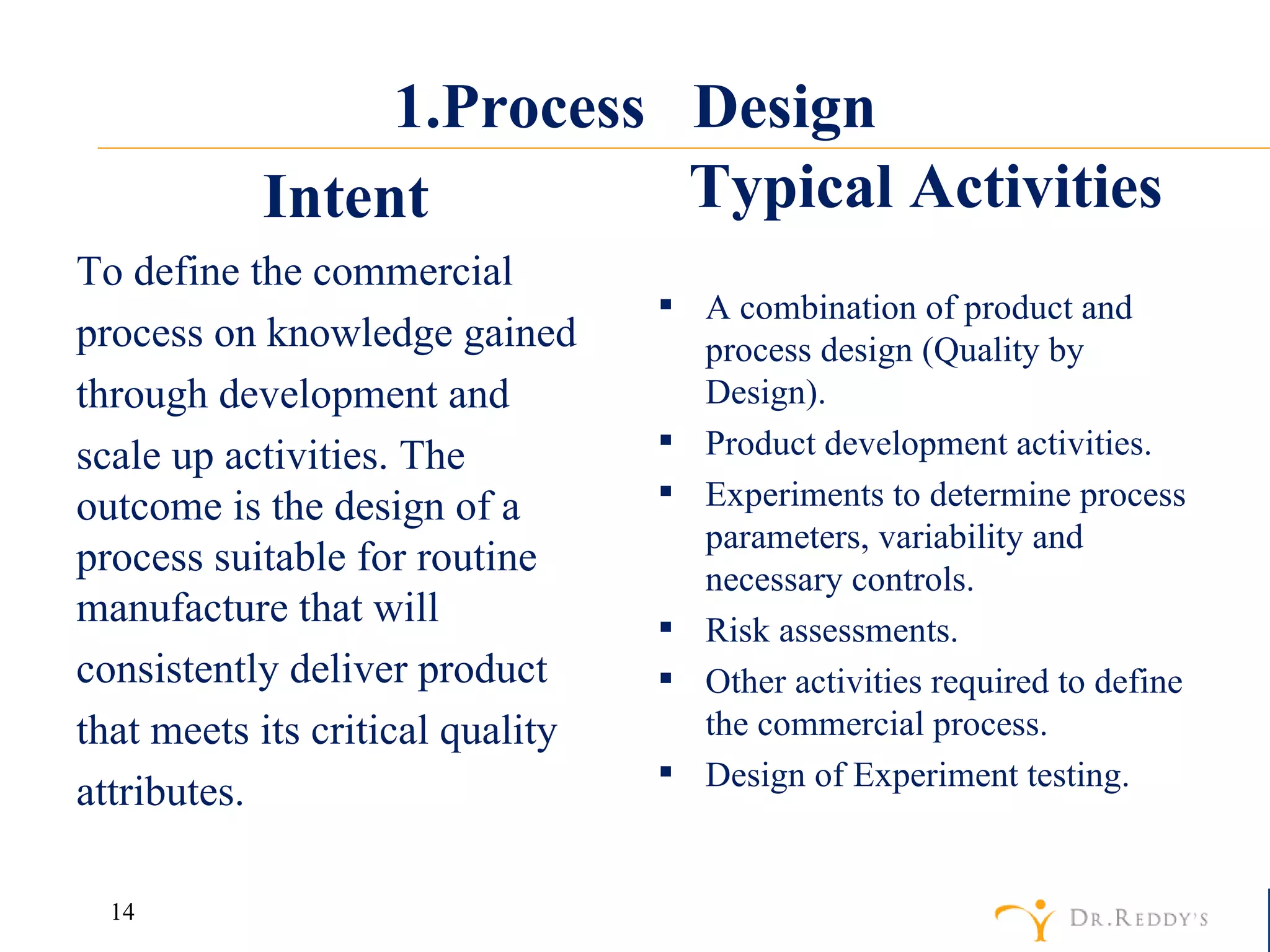 1.Process  Design Intent To define the commercial process on knowledge gained through development and scale up activities. The outcome is the design of a process suitable for routine manufacture that will consistently deliver product that meets its critical quality attributes. Typical Activities A combination of product and process design (Quality by Design). Product development activities. Experiments to determine process parameters, variability and necessary controls.  Risk assessments.  Other activities required to define the commercial process. Design of Experiment testing. 