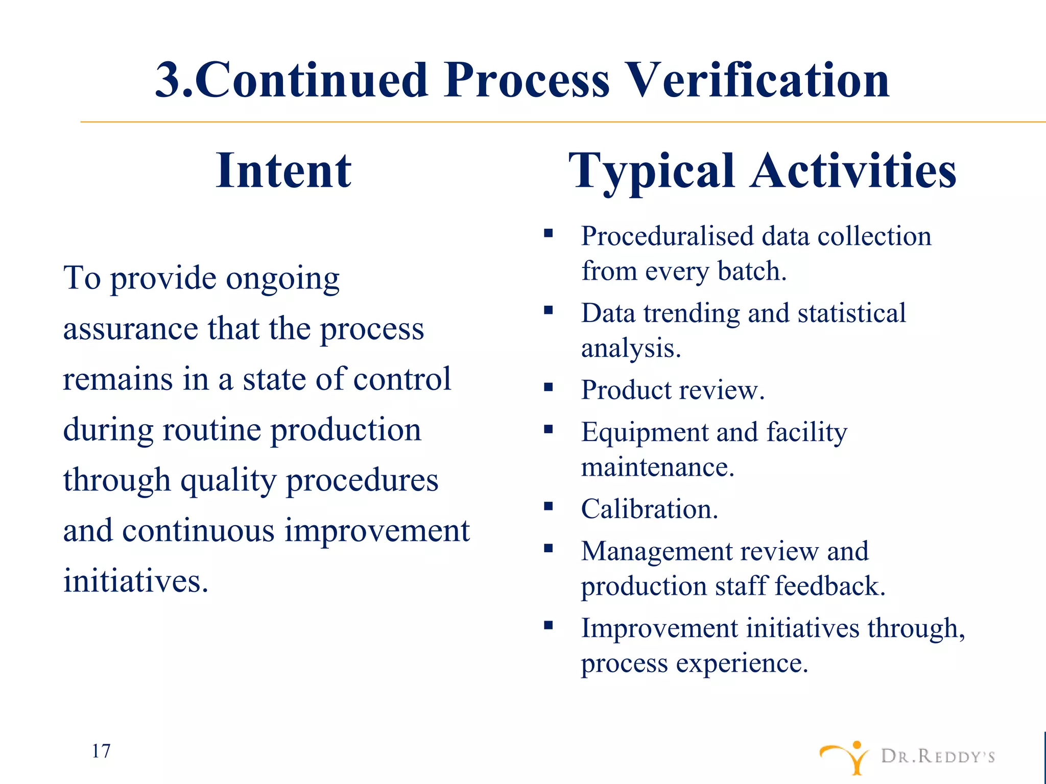 3.Continued Process Verification To provide ongoing assurance that the process remains in a state of control during routine production through quality procedures and continuous improvement initiatives. Proceduralised data collection from every batch. Data trending and statistical analysis.  Product review. Equipment and facility maintenance.  Calibration. Management review and production staff feedback. Improvement initiatives through, process experience. Intent Typical Activities 