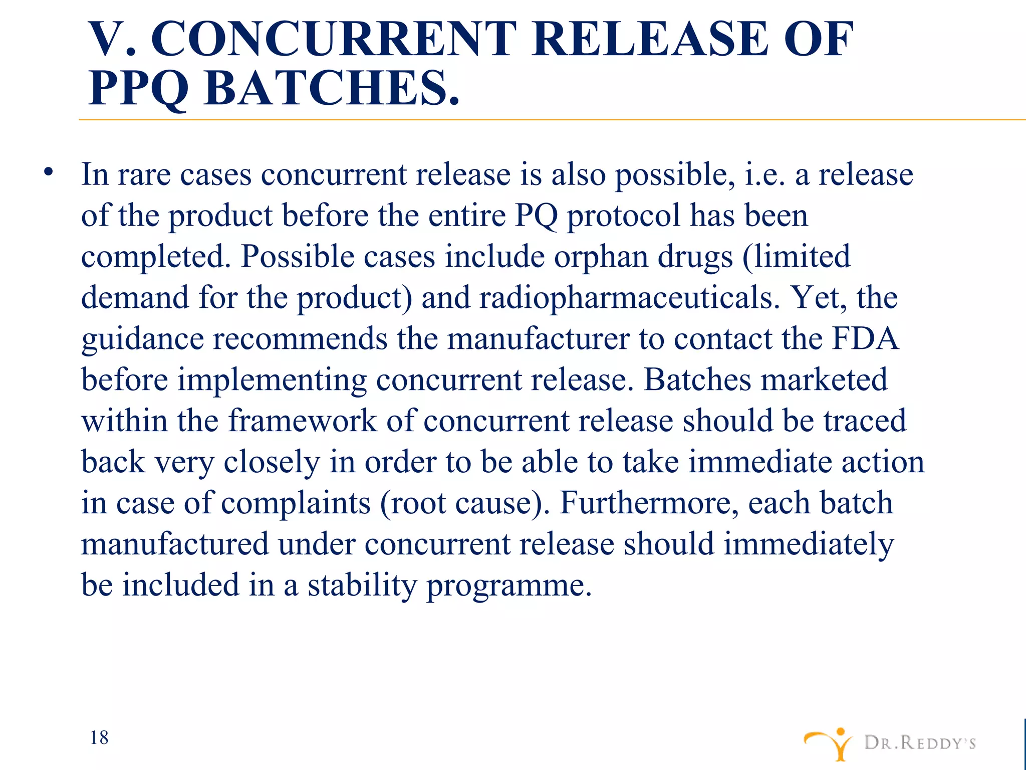 V. CONCURRENT RELEASE OF PPQ BATCHES. In rare cases concurrent release is also possible, i.e. a release of the product before the entire PQ protocol has been completed. Possible cases include orphan drugs (limited demand for the product) and radiopharmaceuticals. Yet, the guidance recommends the manufacturer to contact the FDA before implementing concurrent release. Batches marketed within the framework of concurrent release should be traced back very closely in order to be able to take immediate action in case of complaints (root cause). Furthermore, each batch manufactured under concurrent release should immediately be included in a stability programme. 