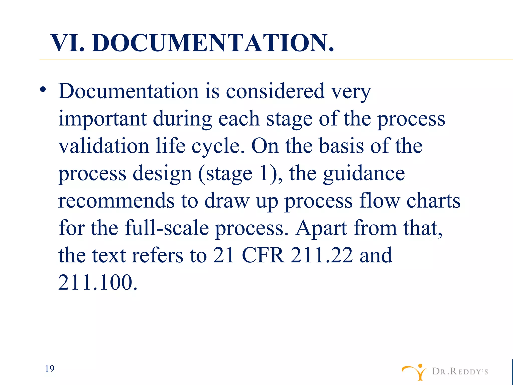 VI. DOCUMENTATION. Documentation is considered very important during each stage of the process validation life cycle. On the basis of the process design (stage 1), the guidance recommends to draw up process flow charts for the full-scale process. Apart from that, the text refers to 21 CFR 211.22 and 211.100. 