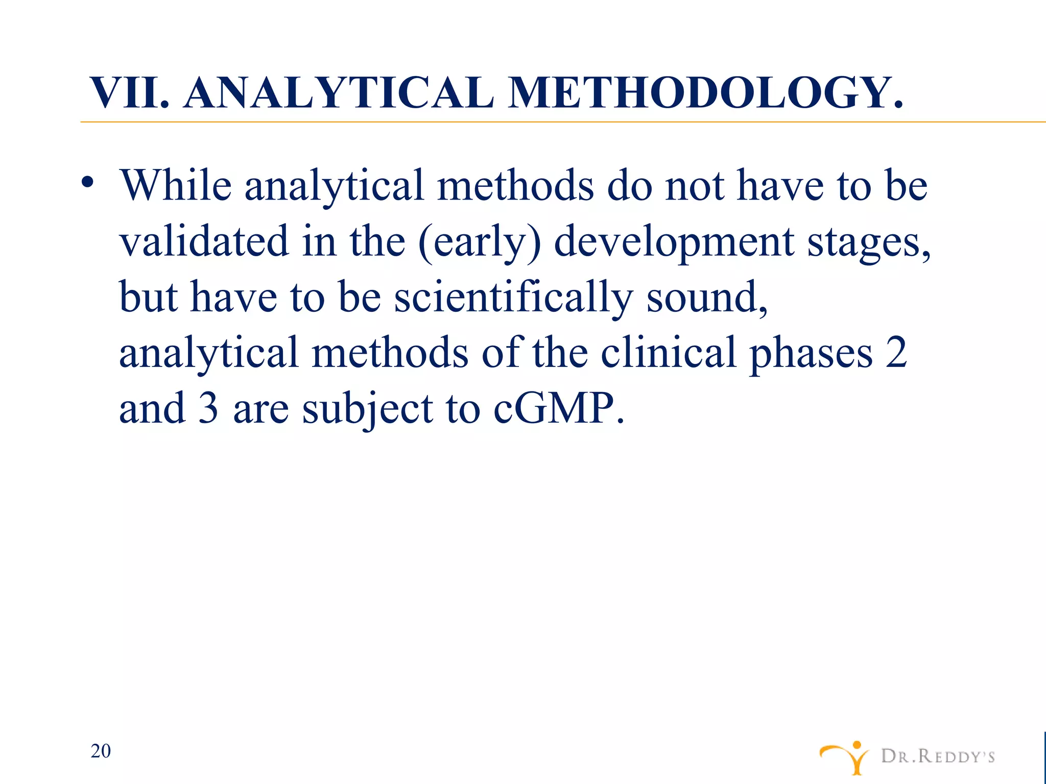 VII. ANALYTICAL METHODOLOGY. While analytical methods do not have to be validated in the (early) development stages, but have to be scientifically sound, analytical methods of the clinical phases 2 and 3 are subject to cGMP. 
