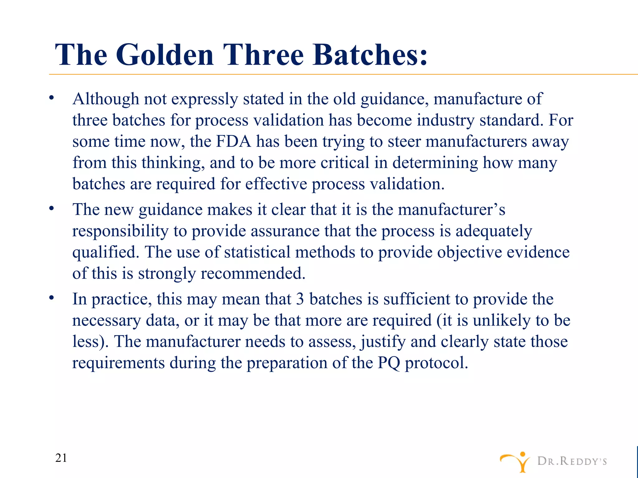 The Golden Three Batches: Although not expressly stated in the old guidance, manufacture of three batches for process validation has become industry standard. For some time now, the FDA has been trying to steer manufacturers away from this thinking, and to be more critical in determining how many batches are required for effective process validation. The new guidance makes it clear that it is the manufacturer’s responsibility to provide assurance that the process is adequately qualified. The use of statistical methods to provide objective evidence of this is strongly recommended. In practice, this may mean that 3 batches is sufficient to provide the necessary data, or it may be that more are required (it is unlikely to be less). The manufacturer needs to assess, justify and clearly state those requirements during the preparation of the PQ protocol. 