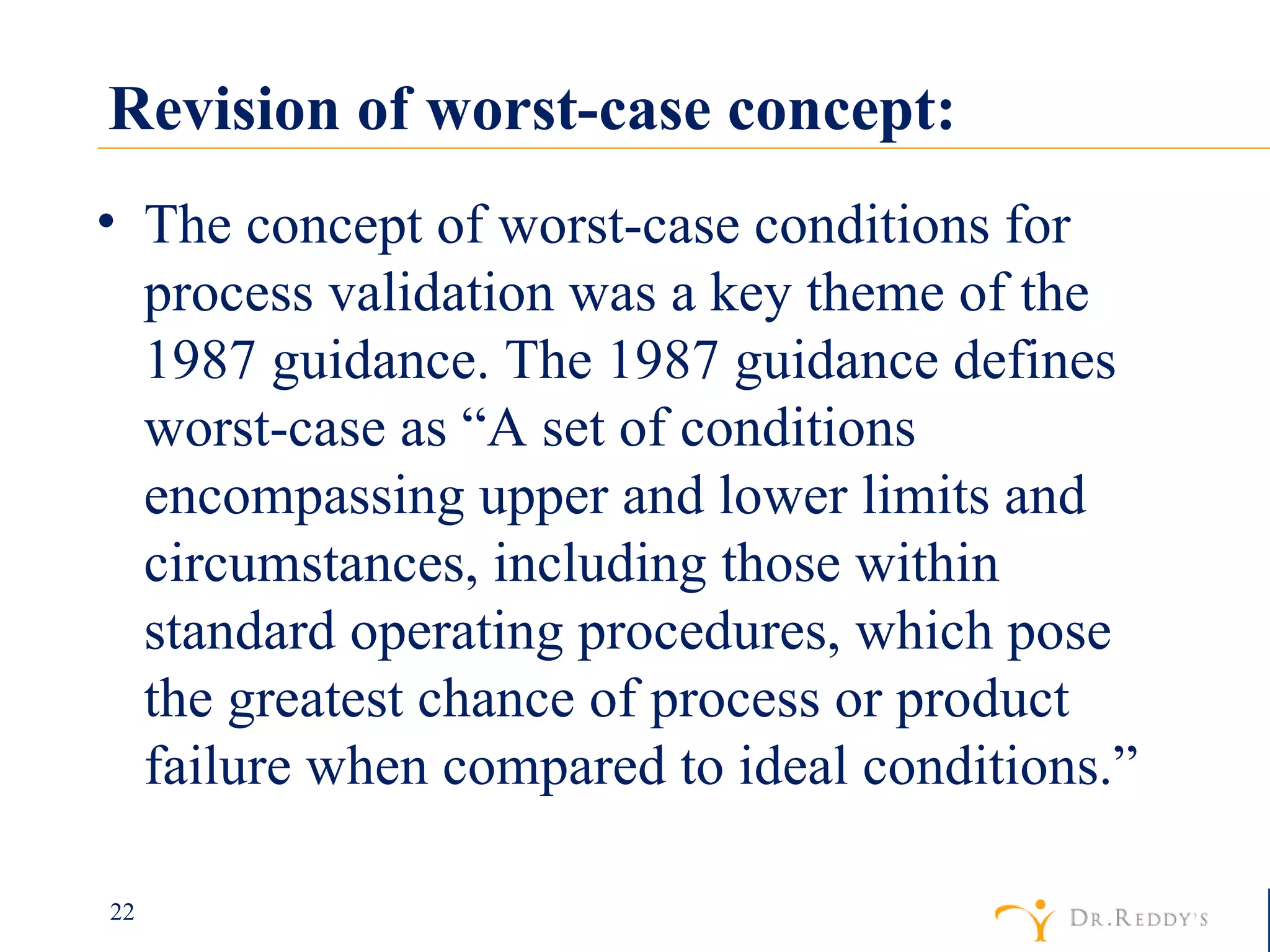 Revision of worst-case concept: The concept of worst-case conditions for process validation was a key theme of the 1987 guidance. The 1987 guidance defines worst-case as “A set of conditions encompassing upper and lower limits and circumstances, including those within standard operating procedures, which pose the greatest chance of process or product failure when compared to ideal conditions.” 