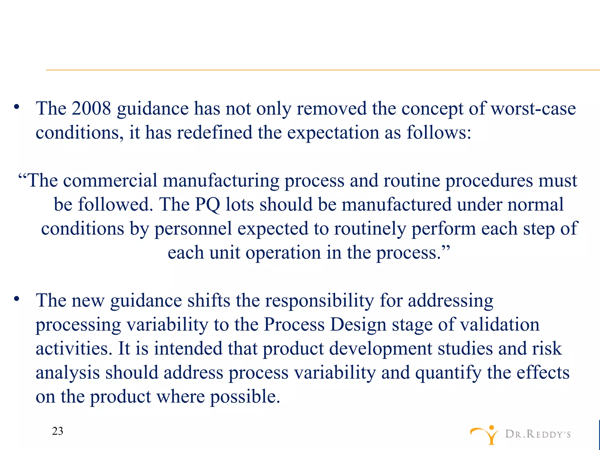 The 2008 guidance has not only removed the concept of worst-case conditions, it has redefined the expectation as follows: “ The commercial manufacturing process and routine procedures must be followed. The PQ lots should be manufactured under normal conditions by personnel expected to routinely perform each step of each unit operation in the process.” The new guidance shifts the responsibility for addressing processing variability to the Process Design stage of validation activities. It is intended that product development studies and risk analysis should address process variability and quantify the effects on the product where possible. 