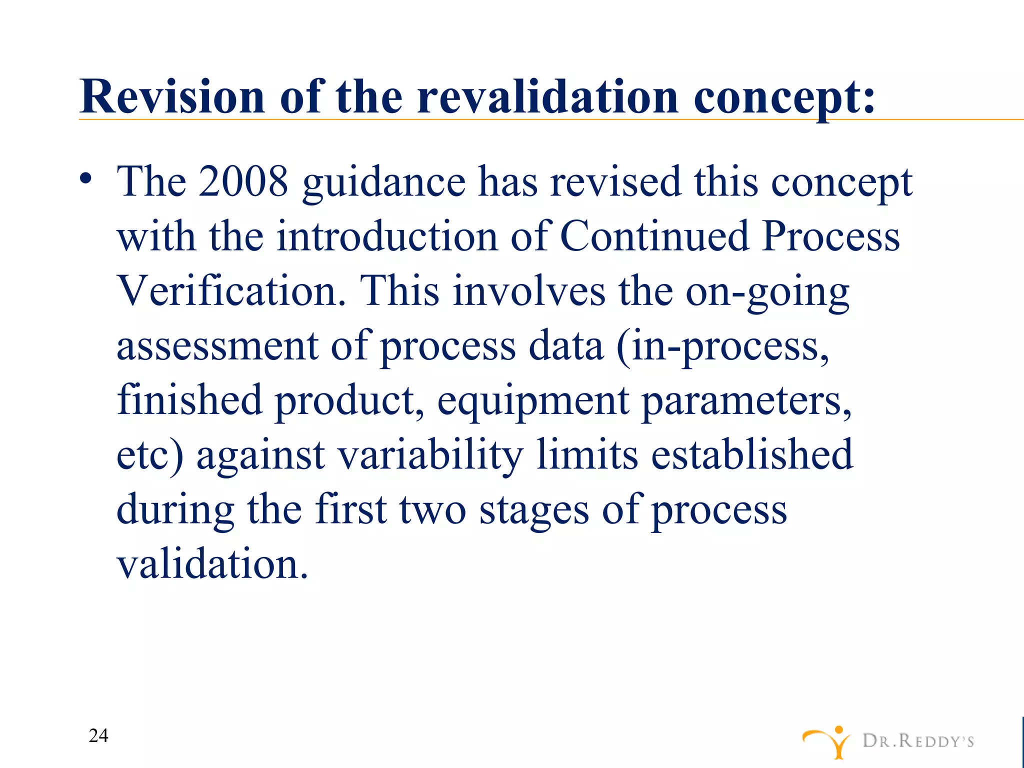 Revision of the revalidation concept: The 2008 guidance has revised this concept with the introduction of Continued Process Verification. This involves the on-going assessment of process data (in-process, finished product, equipment parameters, etc) against variability limits established during the first two stages of process validation. 