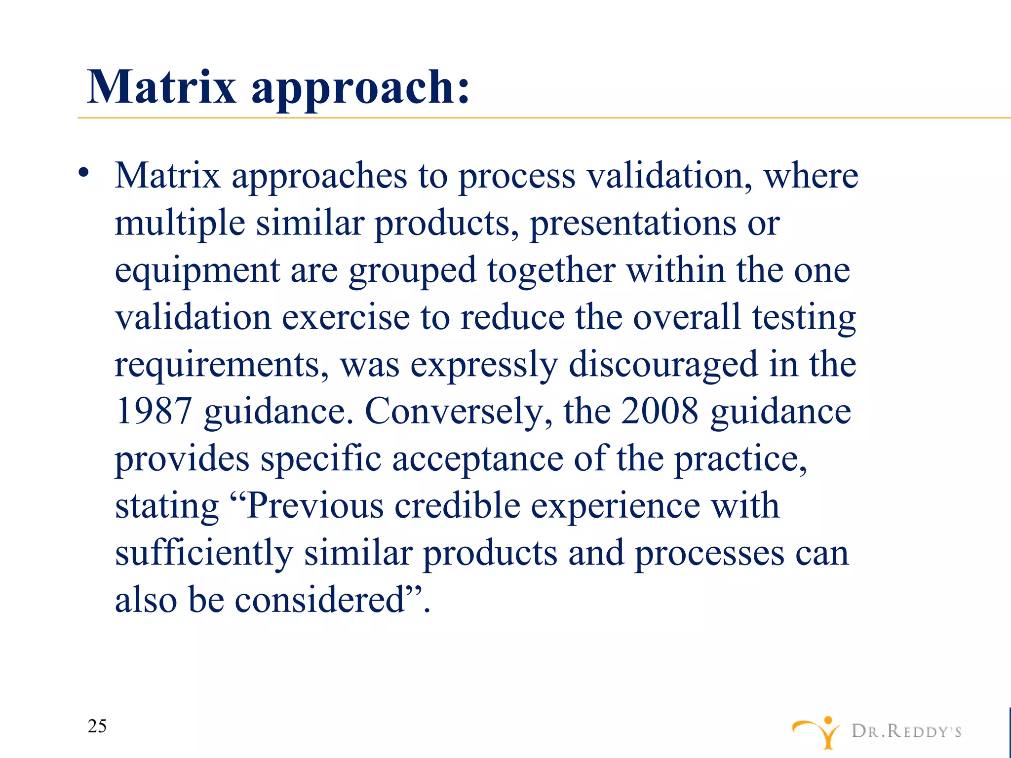Matrix approach: Matrix approaches to process validation, where multiple similar products, presentations or equipment are grouped together within the one validation exercise to reduce the overall testing requirements, was expressly discouraged in the 1987 guidance. Conversely, the 2008 guidance provides specific acceptance of the practice, stating “Previous credible experience with sufficiently similar products and processes can also be considered”. 
