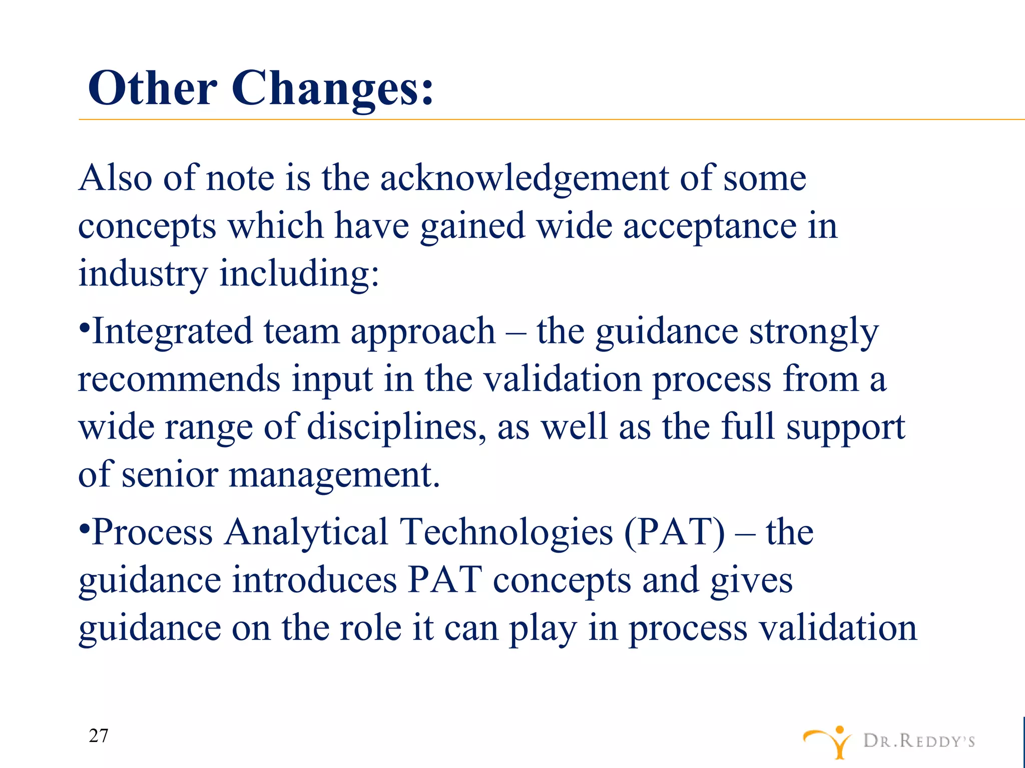 Other Changes: Also of note is the acknowledgement of some concepts which have gained wide acceptance in industry including: Integrated team approach – the guidance strongly recommends input in the validation process from a wide range of disciplines, as well as the full support of senior management. Process Analytical Technologies (PAT) – the guidance introduces PAT concepts and gives guidance on the role it can play in process validation 