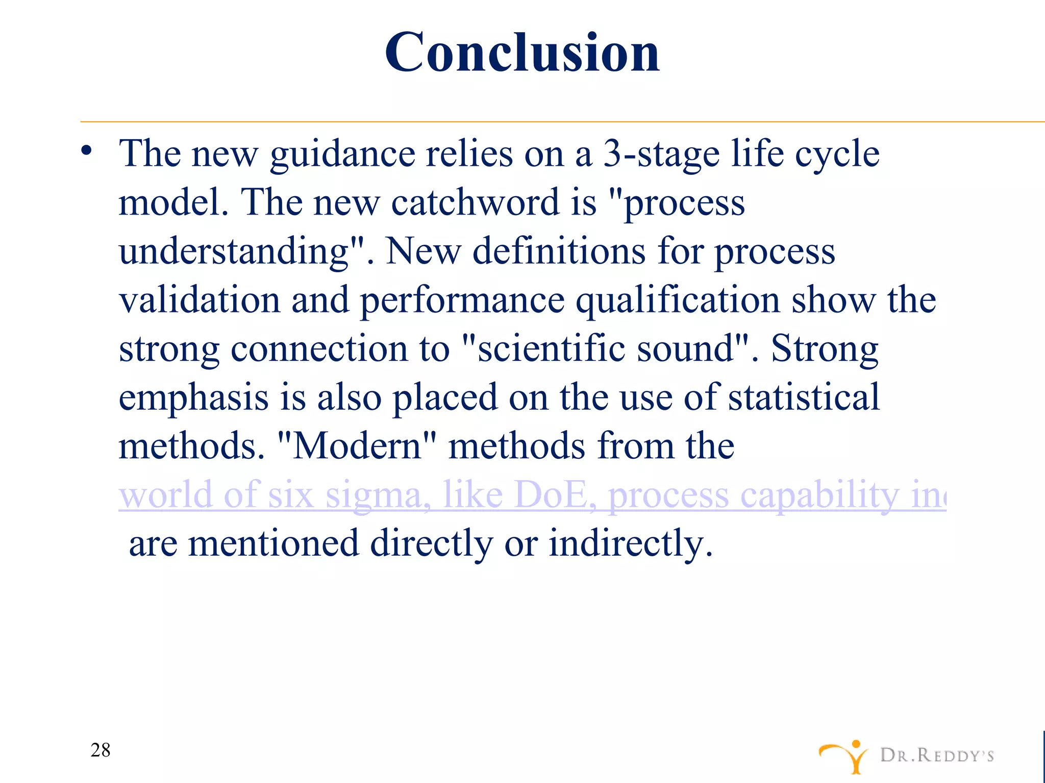 Conclusion The new guidance relies on a 3-stage life cycle model. The new catchword is "process understanding". New definitions for process validation and performance qualification show the strong connection to "scientific sound". Strong emphasis is also placed on the use of statistical methods. "Modern" methods from the  world of six sigma, like DoE, process capability indexes (Cpk) and statistical process control   are mentioned directly or indirectly. 