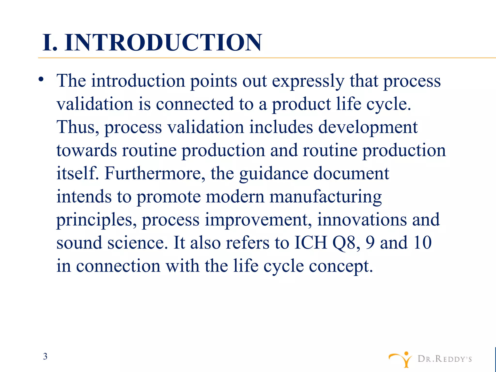 I. INTRODUCTION The introduction points out expressly that process validation is connected to a product life cycle. Thus, process validation includes development towards routine production and routine production itself. Furthermore, the guidance document intends to promote modern manufacturing principles, process improvement, innovations and sound science. It also refers to ICH Q8, 9 and 10 in connection with the life cycle concept. 