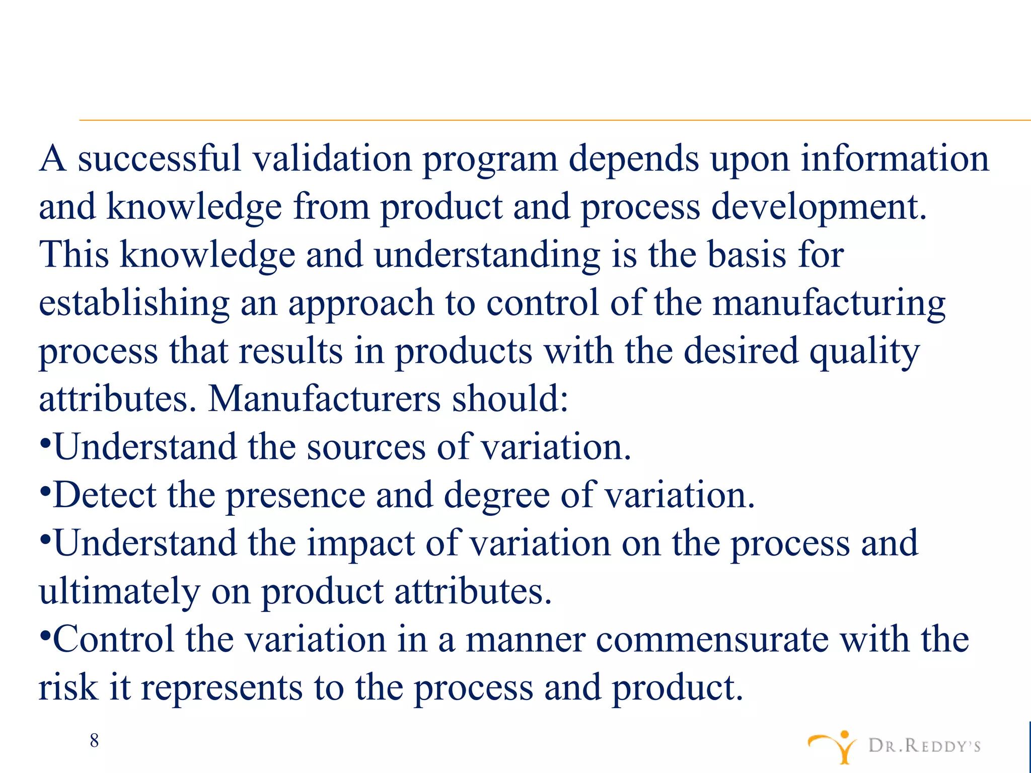 A successful validation program depends upon information and knowledge from product and process development. This knowledge and understanding is the basis for establishing an approach to control of the manufacturing process that results in products with the desired quality attributes. Manufacturers should:  Understand the sources of variation.  Detect the presence and degree of variation.  Understand the impact of variation on the process and ultimately on product attributes.  Control the variation in a manner commensurate with the risk it represents to the process and product.  