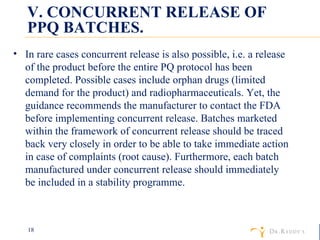 V. CONCURRENT RELEASE OF PPQ BATCHES. In rare cases concurrent release is also possible, i.e. a release of the product before the entire PQ protocol has been completed. Possible cases include orphan drugs (limited demand for the product) and radiopharmaceuticals. Yet, the guidance recommends the manufacturer to contact the FDA before implementing concurrent release. Batches marketed within the framework of concurrent release should be traced back very closely in order to be able to take immediate action in case of complaints (root cause). Furthermore, each batch manufactured under concurrent release should immediately be included in a stability programme. 