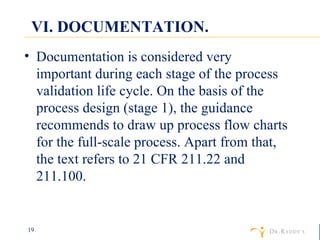 VI. DOCUMENTATION. Documentation is considered very important during each stage of the process validation life cycle. On the basis of the process design (stage 1), the guidance recommends to draw up process flow charts for the full-scale process. Apart from that, the text refers to 21 CFR 211.22 and 211.100. 