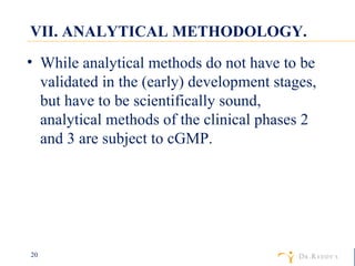 VII. ANALYTICAL METHODOLOGY. While analytical methods do not have to be validated in the (early) development stages, but have to be scientifically sound, analytical methods of the clinical phases 2 and 3 are subject to cGMP. 