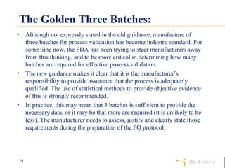 The Golden Three Batches: Although not expressly stated in the old guidance, manufacture of three batches for process validation has become industry standard. For some time now, the FDA has been trying to steer manufacturers away from this thinking, and to be more critical in determining how many batches are required for effective process validation. The new guidance makes it clear that it is the manufacturer’s responsibility to provide assurance that the process is adequately qualified. The use of statistical methods to provide objective evidence of this is strongly recommended. In practice, this may mean that 3 batches is sufficient to provide the necessary data, or it may be that more are required (it is unlikely to be less). The manufacturer needs to assess, justify and clearly state those requirements during the preparation of the PQ protocol. 