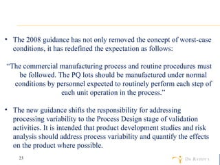 The 2008 guidance has not only removed the concept of worst-case conditions, it has redefined the expectation as follows: “ The commercial manufacturing process and routine procedures must be followed. The PQ lots should be manufactured under normal conditions by personnel expected to routinely perform each step of each unit operation in the process.” The new guidance shifts the responsibility for addressing processing variability to the Process Design stage of validation activities. It is intended that product development studies and risk analysis should address process variability and quantify the effects on the product where possible. 