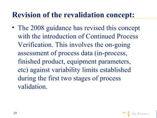 Revision of the revalidation concept: The 2008 guidance has revised this concept with the introduction of Continued Process Verification. This involves the on-going assessment of process data (in-process, finished product, equipment parameters, etc) against variability limits established during the first two stages of process validation. 