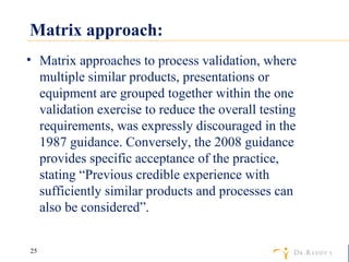 Matrix approach: Matrix approaches to process validation, where multiple similar products, presentations or equipment are grouped together within the one validation exercise to reduce the overall testing requirements, was expressly discouraged in the 1987 guidance. Conversely, the 2008 guidance provides specific acceptance of the practice, stating “Previous credible experience with sufficiently similar products and processes can also be considered”. 