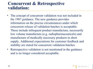 Concurrent & Retrospective validation: The concept of concurrent validation was not included in the 1987 guidance. The new guidance provides information on the precise circumstances under which concurrent release of validation batches is acceptable. These include infrequent product manufacture, necessarily low volume manufacture (e.g. radiopharmaceuticals) and manufacture of medically necessary products in short supply. Additional expectations for customer feedback and stability are stated for concurrent validation batches Retrospective validation is not mentioned in the guidance and is no longer considered acceptable. 