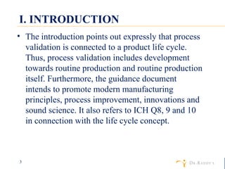 I. INTRODUCTION The introduction points out expressly that process validation is connected to a product life cycle. Thus, process validation includes development towards routine production and routine production itself. Furthermore, the guidance document intends to promote modern manufacturing principles, process improvement, innovations and sound science. It also refers to ICH Q8, 9 and 10 in connection with the life cycle concept. 