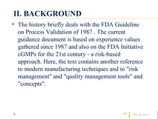 II. BACKGROUND The history briefly deals with the FDA Guideline on Process Validation of 1987 . The current guidance document is based on experience values gathered since 1987 and also on the FDA Initiative cGMPs for the 21st century - a risk-based approach. Here, the text contains another reference to modern manufacturing techniques and to "risk management" and "quality management tools" and "concepts". 