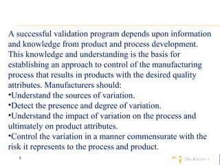 A successful validation program depends upon information and knowledge from product and process development. This knowledge and understanding is the basis for establishing an approach to control of the manufacturing process that results in products with the desired quality attributes. Manufacturers should:  Understand the sources of variation.  Detect the presence and degree of variation.  Understand the impact of variation on the process and ultimately on product attributes.  Control the variation in a manner commensurate with the risk it represents to the process and product.  