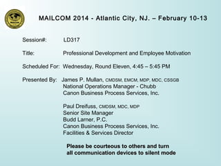 MAILCOM 2014 - Atlantic City, NJ. – February 10-13
Session#:

LD317

Title:

Professional Development and Employee Motivation

Scheduled For: Wednesday, Round Eleven, 4:45 – 5:45 PM
Presented By: James P. Mullan, CMDSM, EMCM, MDP, MDC, CSSGB
National Operations Manager - Chubb
Canon Business Process Services, Inc.
Paul Dreifuss, CMDSM, MDC, MDP
Senior Site Manager
Budd Larner, P.C.
Canon Business Process Services, Inc.
Facilities & Services Director
Please be courteous to others and turn
all communication devices to silent mode

 