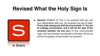 Revised What the Holy Sign Is

         •   Genesis 17:10-14 10 This is my covenant with you and




S
             your descendants after you, the covenant you are to keep:
             Every male among you shall be circumcised. 11 You are
             to undergo circumcision, and it will be the sign of the
             covenant between me and you...14 Any uncircumcised
             male, who has not been circumcised in the flesh, will be cut
             off from his people; he has broken my covenant.”



A Sign
 