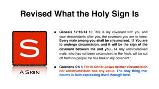 Revised What the Holy Sign Is

         •   Genesis 17:10-14 10 This is my covenant with you and




S
             your descendants after you, the covenant you are to keep:
             Every male among you shall be circumcised. 11 You are
             to undergo circumcision, and it will be the sign of the
             covenant between me and you...14 Any uncircumcised
             male, who has not been circumcised in the flesh, will be cut
             off from his people; he has broken my covenant.”


         •   Galatians 5:6 6 For in Christ Jesus neither circumcision
A Sign       nor uncircumcision has any value. The only thing that
             counts is faith expressing itself through love.
 