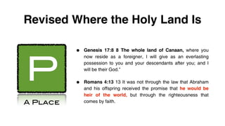 Revised Where the Holy Land Is

          •   Genesis 17:8 8 The whole land of Canaan, where you




P
              now reside as a foreigner, I will give as an everlasting
              possession to you and your descendants after you; and I
              will be their God.”


          •   Romans 4:13 13 It was not through the law that Abraham
              and his offspring received the promise that he would be
              heir of the world, but through the righteousness that
A Place       comes by faith.
 