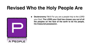 Revised Who the Holy People Are
           •   Deuteronomy 7:6 6 For you are a people holy to the LORD
               your God. The LORD your God has chosen you out of all




 P
               the peoples on the face of the earth to be his people,
               his treasured possession.




A People
 