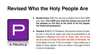 Revised Who the Holy People Are
           •   Deuteronomy 7:6 6 For you are a people holy to the LORD
               your God. The LORD your God has chosen you out of all




 P
               the peoples on the face of the earth to be his people,
               his treasured possession.


           •   Romans 4:16-17 16 Therefore, the promise comes by faith,
               so that it may be by grace and may be guaranteed to all
               Abraham’s offspring—not only to those who are of the
               law but also to those who have the faith of Abraham. He
               is the father of us all. 17 As it is written: “I have made you a
A People       father of many nations.” He is our father in the sight of God,
               in whom he believed...
 