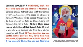 Galatians 3:7-9,26-29 7 Understand, then, that
those who have faith are children of Abraham. 8
Scripture foresaw that God would justify the Gentiles
by faith, and announced the gospel in advance to
Abraham: “All nations will be blessed through you.” 9
So those who rely on faith are blessed along with
Abraham, the man of faith.   26 So in Christ Jesus
you are all children of God through faith, 27 for all
of you who were baptized into Christ have clothed
yourselves with Christ. 28 There is neither Jew nor
Gentile, neither slave nor free, nor is there male
and female, for you are all one in Christ Jesus. 29
If you belong to Christ, then you are Abrahamʼs
                                                        !    “Look up at the sky and count the stars.
                                                            So shall your offspring be.” Genesis 15:5
 