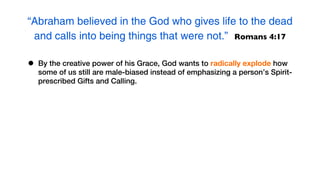 “Abraham believed in the God who gives life to the dead
 and calls into being things that were not.” Romans 4:17

•   By the creative power of his Grace, God wants to radically explode how
    some of us still are male-biased instead of emphasizing a person’s Spirit-
    prescribed Gifts and Calling.
 