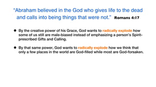 “Abraham believed in the God who gives life to the dead
 and calls into being things that were not.” Romans 4:17

•   By the creative power of his Grace, God wants to radically explode how
    some of us still are male-biased instead of emphasizing a person’s Spirit-
    prescribed Gifts and Calling.

•   By that same power, God wants to radically explode how we think that
    only a few places in the world are God-filled while most are God-forsaken.
 