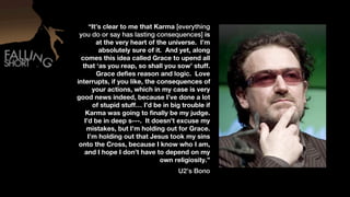 “It’s clear to me that Karma [everything
 you do or say has lasting consequences] is
        at the very heart of the universe. I’m
         absolutely sure of it. And yet, along
  comes this idea called Grace to upend all
  that ‘as you reap, so shall you sow’ stuff.
        Grace defies reason and logic. Love
interrupts, if you like, the consequences of
       your actions, which in my case is very
good news indeed, because I’ve done a lot
       of stupid stuff… I’d be in big trouble if
   Karma was going to finally be my judge.
   I’d be in deep s---. It doesn’t excuse my
    mistakes, but I’m holding out for Grace.
     I’m holding out that Jesus took my sins
 onto the Cross, because I know who I am,
   and I hope I don’t have to depend on my
                              own religiosity.”
                                    U2’s Bono
 