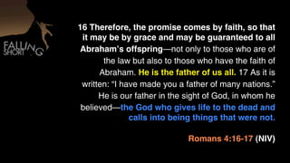 16 Therefore, the promise comes by faith, so that
  it may be by grace and may be guaranteed to all
 Abrahamʼs offspring—not only to those who are of
        the law but also to those who have the faith of
       Abraham. He is the father of us all. 17 As it is
  written: “I have made you a father of many nations.”
       He is our father in the sight of God, in whom he
  believed—the God who gives life to the dead and
                calls into being things that were not.

                               Romans 4:16-17 (NIV)
 