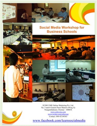 Social Media Workshop for
        Business Schools




      ECHO VME Online Marketing Pvt. Ltd.
     No. 5 and 6 Gemini Parsn Manere (Wing A)
         Nungambakkam, Chennai – 600034
                 www.echovme.com
             www.twitter.com/echovme
               Contact: 044-42144363

www.facebook.com/learnsocialmedia
 