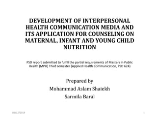 DEVELOPMENT OF INTERPERSONAL
HEALTH COMMUNICATION MEDIA AND
ITS APPLICATION FOR COUNSELING ON
MATERNAL, INFANT AND YOUNG CHILD
NUTRITION
PSD report submitted to fulfill the partial requirements of Masters in Public
Health (MPH) Third semester (Applied Health Communication, PSD 624)
Prepared by
Mohammad Aslam Shaiekh
Sarmila Baral
01/12/2019 1
 
