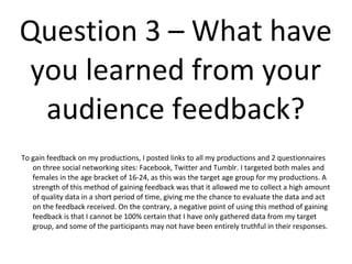 Question 3 – What have
 you learned from your
  audience feedback?
To gain feedback on my productions, I posted links to all my productions and 2 questionnaires
   on three social networking sites: Facebook, Twitter and Tumblr. I targeted both males and
   females in the age bracket of 16-24, as this was the target age group for my productions. A
   strength of this method of gaining feedback was that it allowed me to collect a high amount
   of quality data in a short period of time, giving me the chance to evaluate the data and act
   on the feedback received. On the contrary, a negative point of using this method of gaining
   feedback is that I cannot be 100% certain that I have only gathered data from my target
   group, and some of the participants may not have been entirely truthful in their responses.
 