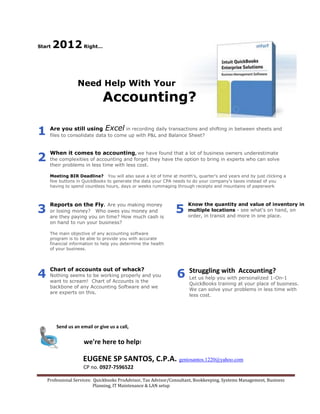 Start   2012 Right…


                  Need Help With Your
                              Accounting?

                              Excel in recording daily transactions and shifting in between sheets and
1    Are you still using
     files to consolidate data to come up with P&L and Balance Sheet?




2
     When it comes to accounting, we have found that a lot of business owners underestimate
     the complexities of accounting and forget they have the option to bring in experts who can solve
     their problems in less time with less cost.

     Meeting BIR Deadline? You will also save a lot of time at month's, quarter's and years end by just clicking a
     few buttons in QuickBooks to generate the data your CPA needs to do your company's taxes instead of you
     having to spend countless hours, days or weeks rummaging through receipts and mountains of paperwork




3                                                               5
     Reports on the Fly. Are you making money                        Know the quantity and value of inventory in
     or losing money? Who owes you money and                         multiple locations - see what's on hand, on
     are they paying you on time? How much cash is                   order, in transit and more in one place.
     on hand to run your business?

     The main objective of any accounting software
     program is to be able to provide you with accurate
     financial information to help you determine the health
     of your business.




4                                                               6
     Chart of accounts out of whack?                                  Struggling with Accounting?
     Nothing seems to be working properly and you
                                                                      Let us help you with personalized 1-On-1
     want to scream! Chart of Accounts is the
                                                                      QuickBooks training at your place of business.
     backbone of any Accounting Software and we
                                                                      We can solve your problems in less time with
     are experts on this.
                                                                      less cost.




        Send us an email or give us a call,


                     we're here to help!

                    EUGENE SP SANTOS, C.P.A. geniosantos.1220@yahoo.com
                     CP no. 0927-7596522

    Professional Services: Quickbooks ProAdvisor, Tax Advisor/Consultant, Bookkeeping, Systems Management, Business
                           Planning, IT Maintenance & LAN setup
 