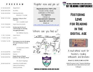Fostering  
Love
for Reading
in the
digital age
1ST READING CONFERENCE
SOUTHVILLE INTERNATIONAL SCHOOL AND COLLEGES
March 2, 2018 | 8 AM to 5 PM
Registration Fee: PHP 1,750
Inclusive of kits, meals,
certificates & CPD hours
For inquiries:
Contact us
( 632) 825-6374 / 820-8702
local 206 / 147 / 117
Email us
officeofthelibrary@southville.edu.ph
A must-attend event for
teachers, reading
enthusiasts and librarians
p r o g r a m
07:30-08:30 AM Registration
08:30-08:45 AM Routines
08:45-09:00 AM Opening Remarks
Marie Vic F.Suarez
09:00-10:15 AM
10:15-10:30 AM
10:30-11:30 AM
11:30-11:45 AM
11:45-01:00 PM
01:00-02:15 PM
02:15-02:30 PM
02:30-03:00 PM
03:00-04:00 PM
04:00-05:00 PM
Reading: A Key to 21st
Success
Open forum & snacks
Hon. Lourdes David
Embracing the Use of
Technologies in Guiding
Struggling Readers
Ms. Mellissa Espiritu
Open forum
Lunch
Developing Love for Reading
through E-books & Social
Media
Open forum
Dr. Marjorie Gutierrez-
Tangog
Snacks
Supporting our Digital
Learners: the Library's Role
Ms. Zarah Gagatiga
Closing remarks
Class picture taking
Register now and join us!
Where can you find us?
SOUTHVILLE INTERNATIONAL SCHOOL AND COLLEGES
Awarding of certificates Multi-Purpose Hall, Tropical Building
Southville International School and
Colleges
 