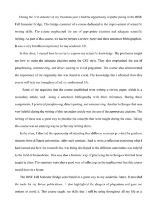 During the first semester of my freshman year, I had the opportunity of participating in the RISE
Fall Semester Bridge. This bridge consisted of a course dedicated to the improvement of scientific
writing skills. The course emphasized the use of appropriate citations and adequate scientific
writing. As part of this course, we had to prepare a review paper and three annotated bibliographies.
It was a very beneficial experience for my academic life.
In this class, I learned how to correctly express my scientific knowledge. The professors taught
me how to make the adequate citations using the CSE style. They also emphasized the use of
paraphrasing, summarizing, and direct quoting to avoid plagiarism. The course also demonstrated
the importance of the originality that was found in a text. The knowledge that I obtained from this
course will help me throughout all of my professional life.
Some of the requisites that the course established were writing a review paper, which is a
secondary article, and doing a annotated bibliography with three references. During these
assignments, I practiced paraphrasing, direct quoting, and summarizing. Another technique that was
very helpful during the writing of this secondary article was the use of the appropriate citations. The
writing of these was a great way to practice the concepts that were taught during the class. Taking
this course was an amazing way to perfect my writing skills.
In the class, I also had the opportunity of attending four different seminars provided by graduate
students from different universities. After each seminar, I had to write a reflection expressing what I
had learned and how the research that was being developed in the different universities was helpful
to the field of biomedicine. This was also a fantastic way of practicing the techniques that had been
taught in class. The seminars were also a good way of reflecting on the implications that this course
would have in a future.
The RISE Fall Semester Bridge contributed in a great way to my academic future. It provided
the tools for my future publications. It also highlighted the dangers of plagiarism and gave me
options to avoid it. This course taught me skills that I will be using throughout all my life as a
 