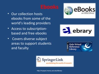 Ebooks
• Our collection hosts
ebooks from some of the
world’s leading providers
• Access to subscription-
based and free ebooks
• Covers diverse subject
areas to support students
and faculty
http://myspot.mona.uwi.edu/library
 