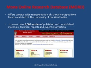 Mona Online Research Database (MORD)
• Offers campus wide representation of scholarly output from
faculty and staff of The University of the West Indies
• It covers over 6,000 entries of published and unpublished
materials, technical reports and expert information
http://myspot.mona.uwi.edu/library
 