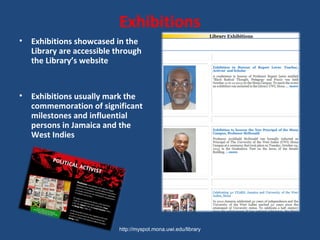 Exhibitions
• Exhibitions showcased in the
Library are accessible through
the Library’s website
• Exhibitions usually mark the
commemoration of significant
milestones and influential
persons in Jamaica and the
West Indies
http://myspot.mona.uwi.edu/library
 