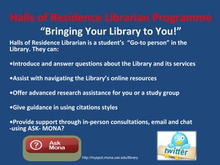 Halls of Residence Librarian Programme
“Bringing Your Library to You!”
Halls of Residence Librarian is a student’s “Go-to person” in the
Library. They can:
•Introduce and answer questions about the Library and its services
•Assist with navigating the Library’s online resources
•Offer advanced research assistance for you or a study group
•Give guidance in using citations styles
•Provide support through in-person consultations, email and chat
-using ASK- MONA?
 
http://myspot.mona.uwi.edu/library
 