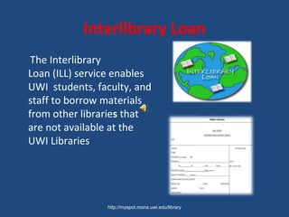 Interlibrary Loan
The Interlibrary
Loan (ILL) service enables
UWI students, faculty, and
staff to borrow materials
from other libraries that
are not available at the
UWI Libraries
http://myspot.mona.uwi.edu/library
 