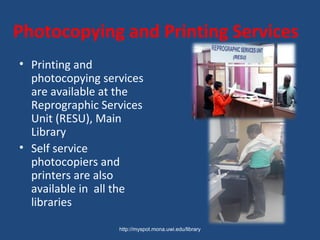 Photocopying and Printing Services
• Printing and
photocopying services
are available at the
Reprographic Services
Unit (RESU), Main
Library
• Self service
photocopiers and
printers are also
available in all the
libraries
http://myspot.mona.uwi.edu/library
 